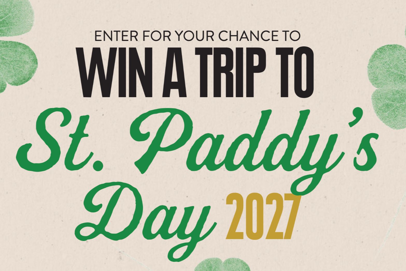 Promotional graphic that says “Enter for your chance to win a trip to St. Paddy’s Day 2027” in bold black and green lettering on a light background with green shamrock accents. St. Paddy’s Day 2027 trip sweepstakes artwork promoting a Chicago St. Patrick’s Day travel prize. Enter-to-win St. Paddy’s Day 2027 trip giveaway image with festive shamrocks and large “Win a trip” headline.